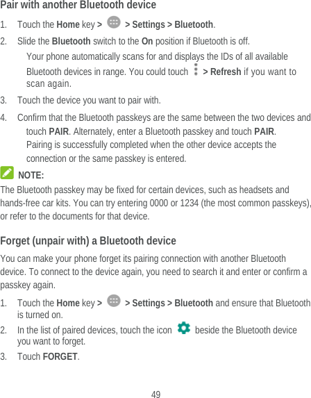  49 Pair with another Bluetooth device 1. Touch the Home key &gt;    &gt; Settings &gt; Bluetooth. 2. Slide the Bluetooth switch to the On position if Bluetooth is off. Your phone automatically scans for and displays the IDs of all available Bluetooth devices in range. You could touch   &gt; Refresh if you want to scan again. 3. Touch the device you want to pair with. 4. Confirm that the Bluetooth passkeys are the same between the two devices and touch PAIR. Alternately, enter a Bluetooth passkey and touch PAIR. Pairing is successfully completed when the other device accepts the connection or the same passkey is entered.  NOTE: The Bluetooth passkey may be fixed for certain devices, such as headsets and hands-free car kits. You can try entering 0000 or 1234 (the most common passkeys), or refer to the documents for that device. Forget (unpair with) a Bluetooth device You can make your phone forget its pairing connection with another Bluetooth device. To connect to the device again, you need to search it and enter or confirm a passkey again. 1. Touch the Home key &gt;    &gt; Settings &gt; Bluetooth and ensure that Bluetooth is turned on. 2. In the list of paired devices, touch the icon    beside the Bluetooth device you want to forget. 3. Touch FORGET. 