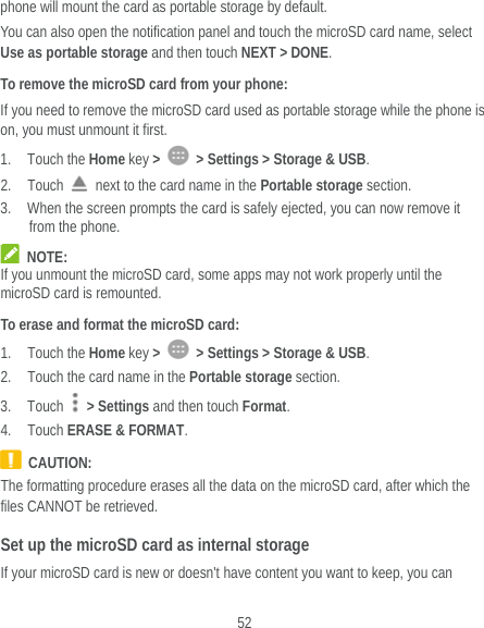  52 phone will mount the card as portable storage by default. You can also open the notification panel and touch the microSD card name, select Use as portable storage and then touch NEXT &gt; DONE. To remove the microSD card from your phone: If you need to remove the microSD card used as portable storage while the phone is on, you must unmount it first. 1. Touch the Home key &gt;    &gt; Settings &gt; Storage &amp; USB. 2. Touch    next to the card name in the Portable storage section. 3. When the screen prompts the card is safely ejected, you can now remove it from the phone.  NOTE: If you unmount the microSD card, some apps may not work properly until the microSD card is remounted. To erase and format the microSD card: 1. Touch the Home key &gt;    &gt; Settings &gt; Storage &amp; USB. 2. Touch the card name in the Portable storage section. 3. Touch   &gt; Settings and then touch Format. 4. Touch ERASE &amp; FORMAT.  CAUTION: The formatting procedure erases all the data on the microSD card, after which the files CANNOT be retrieved. Set up the microSD card as internal storage If your microSD card is new or doesn&apos;t have content you want to keep, you can 
