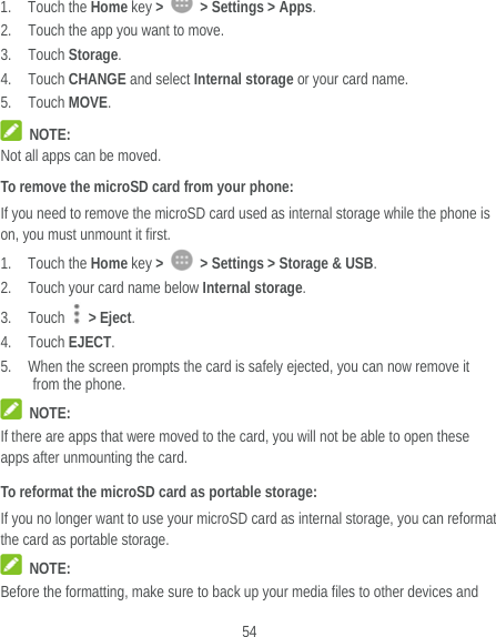  54 1. Touch the Home key &gt;    &gt; Settings &gt; Apps. 2. Touch the app you want to move. 3. Touch Storage. 4. Touch CHANGE and select Internal storage or your card name. 5. Touch MOVE.  NOTE: Not all apps can be moved. To remove the microSD card from your phone: If you need to remove the microSD card used as internal storage while the phone is on, you must unmount it first. 1. Touch the Home key &gt;    &gt; Settings &gt; Storage &amp; USB. 2. Touch your card name below Internal storage. 3. Touch   &gt; Eject. 4. Touch EJECT. 5. When the screen prompts the card is safely ejected, you can now remove it from the phone.  NOTE: If there are apps that were moved to the card, you will not be able to open these apps after unmounting the card. To reformat the microSD card as portable storage: If you no longer want to use your microSD card as internal storage, you can reformat the card as portable storage.    NOTE: Before the formatting, make sure to back up your media files to other devices and 