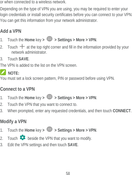  58 or when connected to a wireless network. Depending on the type of VPN you are using, you may be required to enter your login credentials or install security certificates before you can connect to your VPN. You can get this information from your network administrator. Add a VPN 1. Touch the Home key &gt;    &gt; Settings &gt; More &gt; VPN. 2. Touch    at the top right corner and fill in the information provided by your network administrator. 3. Touch SAVE. The VPN is added to the list on the VPN screen.  NOTE: You must set a lock screen pattern, PIN or password before using VPN.   Connect to a VPN 1. Touch the Home key &gt;    &gt; Settings &gt; More &gt; VPN. 2. Touch the VPN that you want to connect to. 3. When prompted, enter any requested credentials, and then touch CONNECT.  Modify a VPN 1. Touch the Home key &gt;    &gt; Settings &gt; More &gt; VPN. 2. Touch   beside the VPN that you want to modify. 3. Edit the VPN settings and then touch SAVE. 