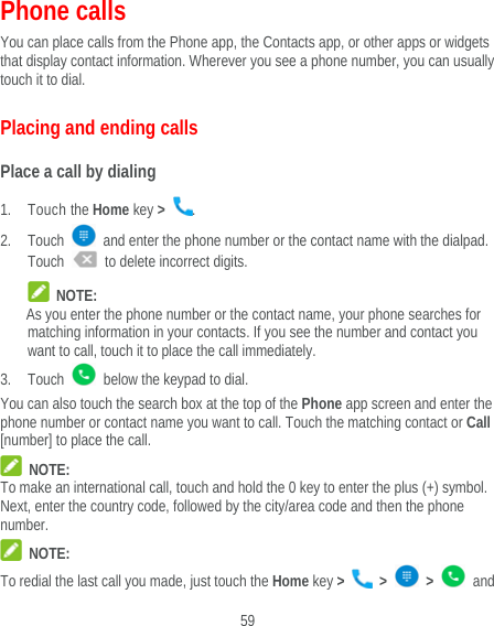 59 Phone calls You can place calls from the Phone app, the Contacts app, or other apps or widgets that display contact information. Wherever you see a phone number, you can usually touch it to dial. Placing and ending calls Place a call by dialing 1. Touch the Home key &gt;  . 2. Touch    and enter the phone number or the contact name with the dialpad. Touch    to delete incorrect digits.  NOTE: As you enter the phone number or the contact name, your phone searches for matching information in your contacts. If you see the number and contact you want to call, touch it to place the call immediately. 3. Touch    below the keypad to dial. You can also touch the search box at the top of the Phone app screen and enter the phone number or contact name you want to call. Touch the matching contact or Call [number] to place the call.  NOTE: To make an international call, touch and hold the 0 key to enter the plus (+) symbol. Next, enter the country code, followed by the city/area code and then the phone number.  NOTE: To redial the last call you made, just touch the Home key &gt;   &gt;   &gt;   and 