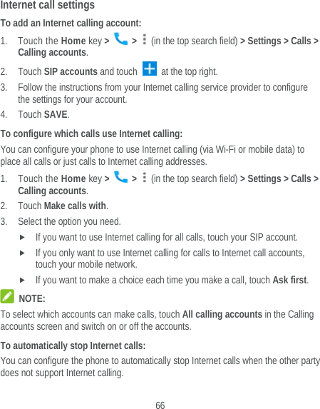  66 Internet call settings To add an Internet calling account:  1. Touch the Home key &gt;   &gt;    (in the top search field) &gt; Settings &gt; Calls &gt; Calling accounts. 2. Touch SIP accounts and touch   at the top right. 3. Follow the instructions from your Internet calling service provider to configure the settings for your account. 4. Touch SAVE. To configure which calls use Internet calling: You can configure your phone to use Internet calling (via Wi-Fi or mobile data) to place all calls or just calls to Internet calling addresses. 1. Touch the Home key &gt;   &gt;    (in the top search field) &gt; Settings &gt; Calls &gt; Calling accounts. 2. Touch Make calls with. 3. Select the option you need.  If you want to use Internet calling for all calls, touch your SIP account.  If you only want to use Internet calling for calls to Internet call accounts, touch your mobile network.  If you want to make a choice each time you make a call, touch Ask first.  NOTE: To select which accounts can make calls, touch All calling accounts in the Calling accounts screen and switch on or off the accounts. To automatically stop Internet calls: You can configure the phone to automatically stop Internet calls when the other party does not support Internet calling. 