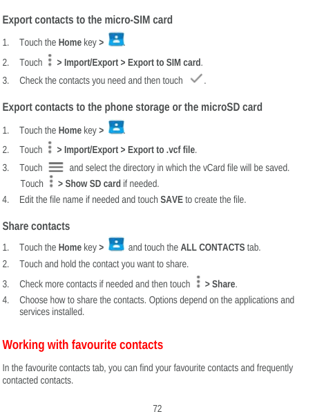  72 Export contacts to the micro-SIM card 1. Touch the Home key &gt;  . 2. Touch   &gt; Import/Export &gt; Export to SIM card. 3. Check the contacts you need and then touch  . Export contacts to the phone storage or the microSD card 1. Touch the Home key &gt;  . 2. Touch   &gt; Import/Export &gt; Export to .vcf file. 3. Touch    and select the directory in which the vCard file will be saved. Touch    &gt; Show SD card if needed. 4. Edit the file name if needed and touch SAVE to create the file. Share contacts 1. Touch the Home key &gt;   and touch the ALL CONTACTS tab. 2. Touch and hold the contact you want to share. 3. Check more contacts if needed and then touch   &gt; Share. 4. Choose how to share the contacts. Options depend on the applications and services installed. Working with favourite contacts In the favourite contacts tab, you can find your favourite contacts and frequently contacted contacts. 