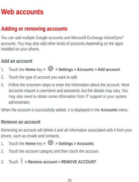  76 Web accounts Adding or removing accounts You can add multiple Google accounts and Microsoft Exchange ActiveSync® accounts. You may also add other kinds of accounts depending on the apps installed on your phone. Add an account 1. Touch the Home key &gt;   &gt; Settings &gt; Accounts &gt; Add account. 2. Touch the type of account you want to add. 3. Follow the onscreen steps to enter the information about the account. Most accounts require a username and password, but the details may vary. You may also need to obtain some information from IT support or your system administrator. When the account is successfully added, it is displayed in the Accounts menu. Remove an account Removing an account will delete it and all information associated with it from your phone, such as emails and contacts. 1. Touch the Home key &gt;   &gt; Settings &gt; Accounts. 2. Touch the account category and then touch the account. 3. Touch    &gt; Remove account &gt; REMOVE ACCOUNT. 