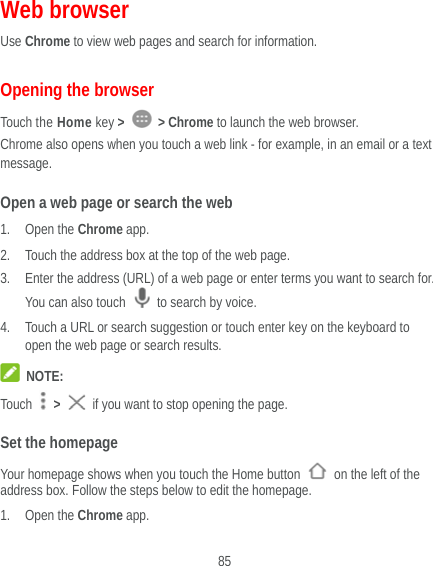  85 Web browser Use Chrome to view web pages and search for information. Opening the browser Touch the Home key &gt;   &gt; Chrome to launch the web browser. Chrome also opens when you touch a web link - for example, in an email or a text message.  Open a web page or search the web 1. Open the Chrome app. 2. Touch the address box at the top of the web page. 3. Enter the address (URL) of a web page or enter terms you want to search for. You can also touch    to search by voice. 4. Touch a URL or search suggestion or touch enter key on the keyboard to open the web page or search results.  NOTE: Touch   &gt;   if you want to stop opening the page. Set the homepage Your homepage shows when you touch the Home button    on the left of the address box. Follow the steps below to edit the homepage. 1. Open the Chrome app. 