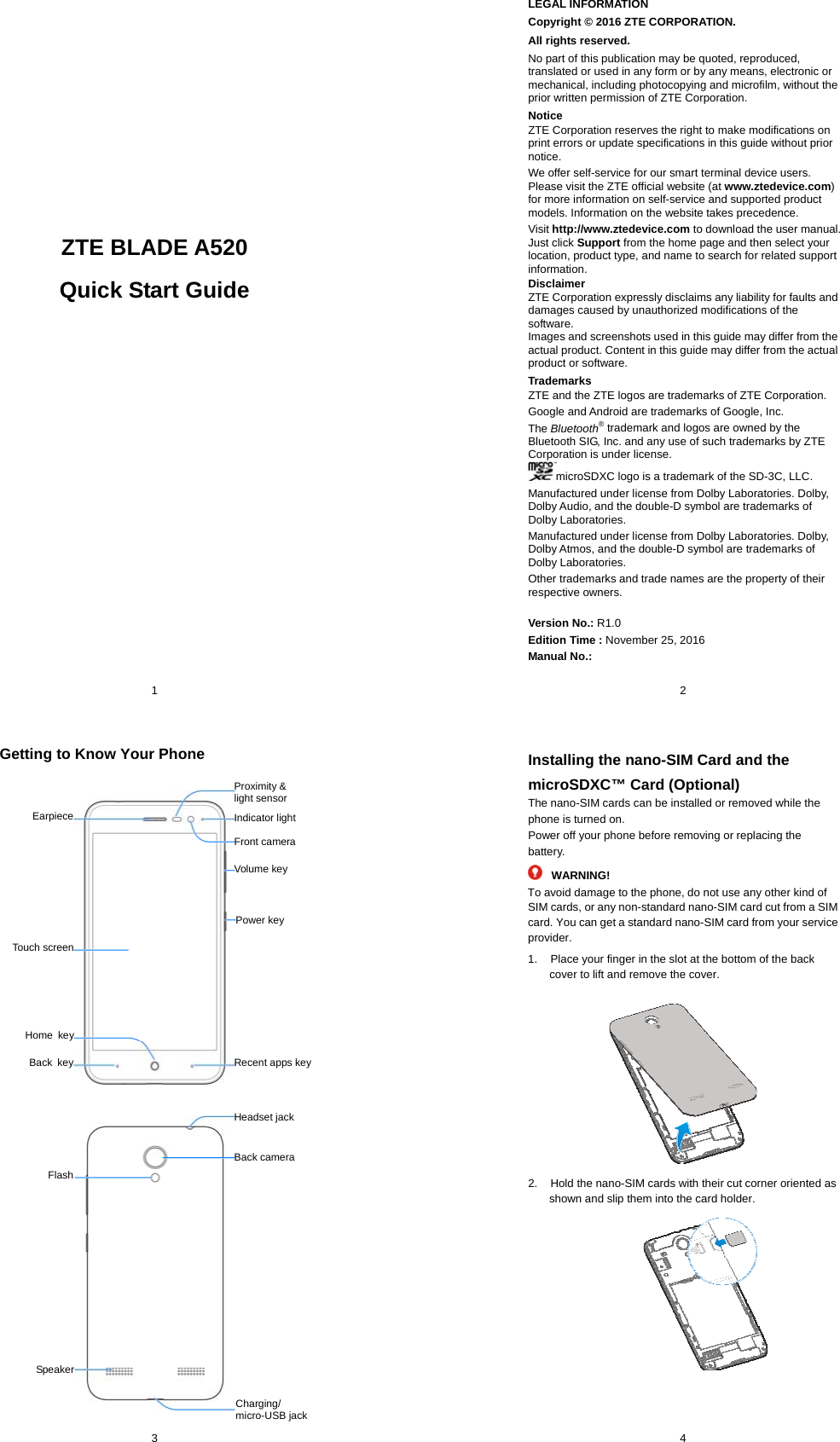  1           ZTE BLADE A520 Quick Start Guide                           2 LEGAL INFORMATION Copyright © 2016 ZTE CORPORATION. All rights reserved. No part of this publication may be quoted, reproduced, translated or used in any form or by any means, electronic or mechanical, including photocopying and microfilm, without the prior written permission of ZTE Corporation. Notice ZTE Corporation reserves the right to make modifications on print errors or update specifications in this guide without prior notice. We offer self-service for our smart terminal device users. Please visit the ZTE official website (at www.ztedevice.com) for more information on self-service and supported product models. Information on the website takes precedence. Visit http://www.ztedevice.com to download the user manual. Just click Support from the home page and then select your location, product type, and name to search for related support information. Disclaimer ZTE Corporation expressly disclaims any liability for faults and damages caused by unauthorized modifications of the software. Images and screenshots used in this guide may differ from the actual product. Content in this guide may differ from the actual product or software. Trademarks ZTE and the ZTE logos are trademarks of ZTE Corporation. Google and Android are trademarks of Google, Inc.   The Bluetooth® trademark and logos are owned by the Bluetooth SIG, Inc. and any use of such trademarks by ZTE Corporation is under license.   microSDXC logo is a trademark of the SD-3C, LLC.   Manufactured under license from Dolby Laboratories. Dolby, Dolby Audio, and the double-D symbol are trademarks of Dolby Laboratories. Manufactured under license from Dolby Laboratories. Dolby, Dolby Atmos, and the double-D symbol are trademarks of Dolby Laboratories. Other trademarks and trade names are the property of their respective owners. Version No.: R1.0 Edition Time : November 25, 2016 Manual No.:  3 Getting to Know Your Phone     Front camera Proximity &amp; light sensor Charging/ micro-USB jack Back camera Indicator light Volume key Power key EarpieceTouch screenRecent apps key Home keyBack keyHeadset jackSpeakerFlash 4 Installing the nano-SIM Card and the microSDXC™ Card (Optional) The nano-SIM cards can be installed or removed while the phone is turned on. Power off your phone before removing or replacing the battery. WARNING! To avoid damage to the phone, do not use any other kind of SIM cards, or any non-standard nano-SIM card cut from a SIM card. You can get a standard nano-SIM card from your service provider. 1.  Place your finger in the slot at the bottom of the back cover to lift and remove the cover.  2.  Hold the nano-SIM cards with their cut corner oriented as shown and slip them into the card holder.          