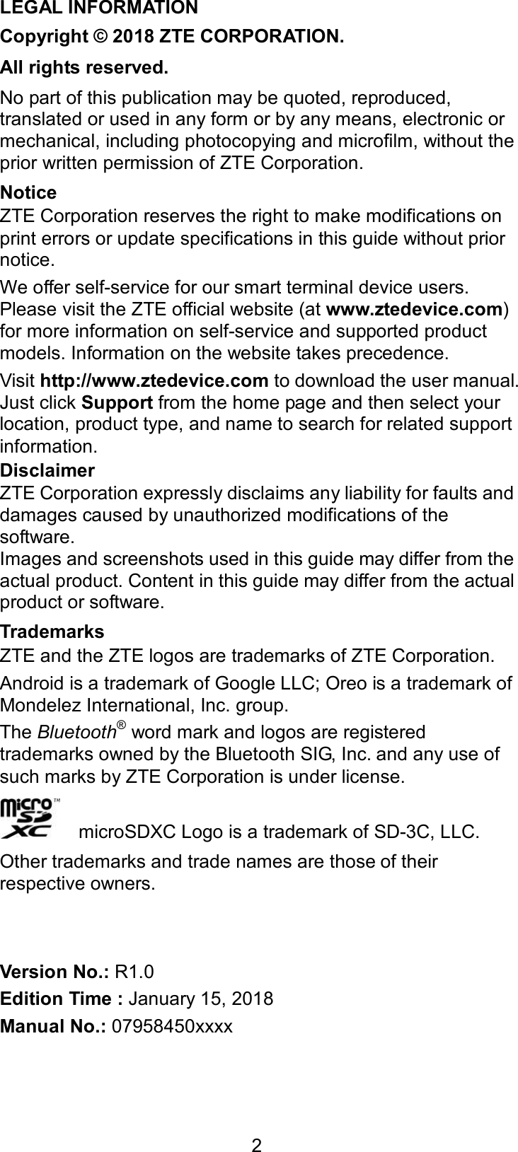  2 LEGAL INFORMATION Copyright © 2018 ZTE CORPORATION. All rights reserved. No part of this publication may be quoted, reproduced, translated or used in any form or by any means, electronic or mechanical, including photocopying and microfilm, without the prior written permission of ZTE Corporation. Notice ZTE Corporation reserves the right to make modifications on print errors or update specifications in this guide without prior notice. We offer self-service for our smart terminal device users. Please visit the ZTE official website (at www.ztedevice.com) for more information on self-service and supported product models. Information on the website takes precedence. Visit http://www.ztedevice.com to download the user manual. Just click Support from the home page and then select your location, product type, and name to search for related support information. Disclaimer ZTE Corporation expressly disclaims any liability for faults and damages caused by unauthorized modifications of the software. Images and screenshots used in this guide may differ from the actual product. Content in this guide may differ from the actual product or software. Trademarks ZTE and the ZTE logos are trademarks of ZTE Corporation. Android is a trademark of Google LLC; Oreo is a trademark of Mondelez International, Inc. group. The Bluetooth® word mark and logos are registered trademarks owned by the Bluetooth SIG, Inc. and any use of such marks by ZTE Corporation is under license.       microSDXC Logo is a trademark of SD-3C, LLC. Other trademarks and trade names are those of their respective owners.   Version No.: R1.0 Edition Time : January 15, 2018 Manual No.: 07958450xxxx 
