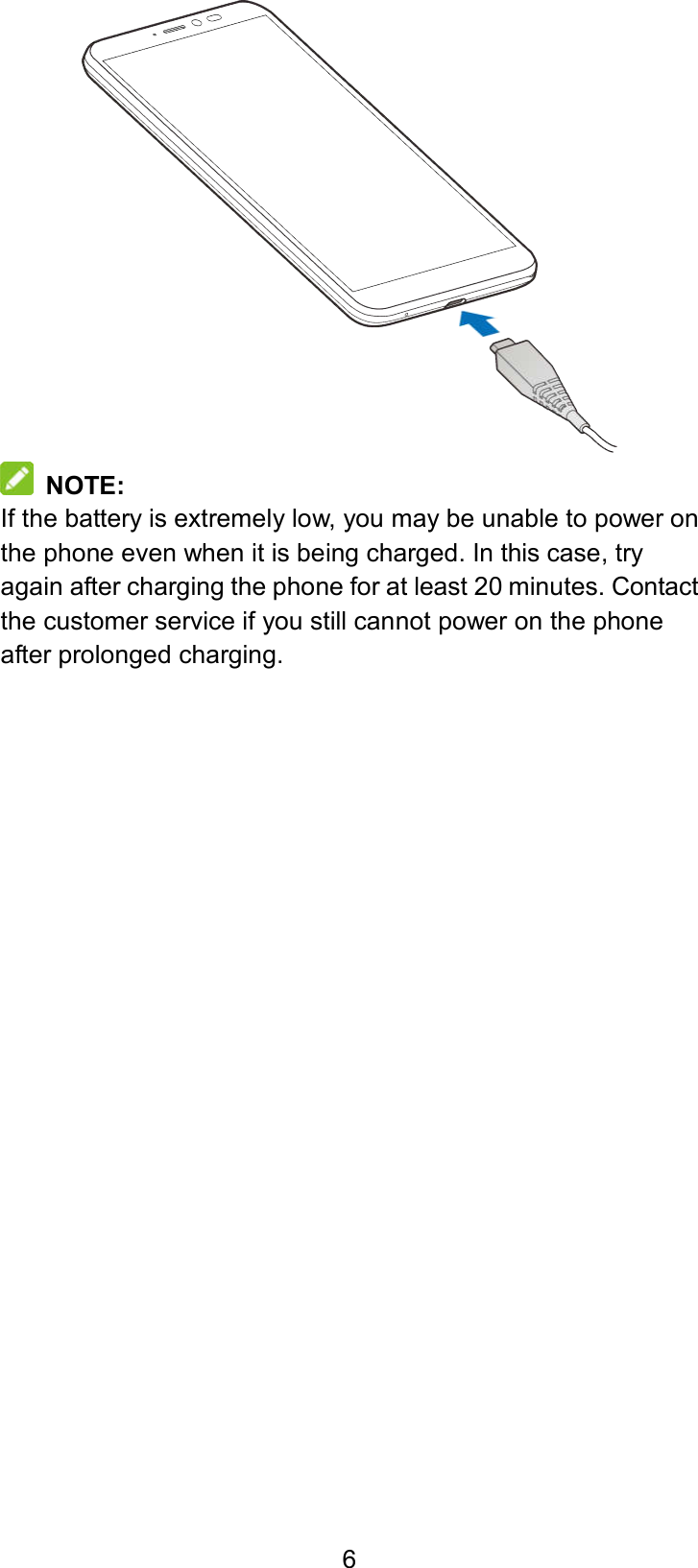  6    NOTE: If the battery is extremely low, you may be unable to power on the phone even when it is being charged. In this case, try again after charging the phone for at least 20 minutes. Contact the customer service if you still cannot power on the phone after prolonged charging.   