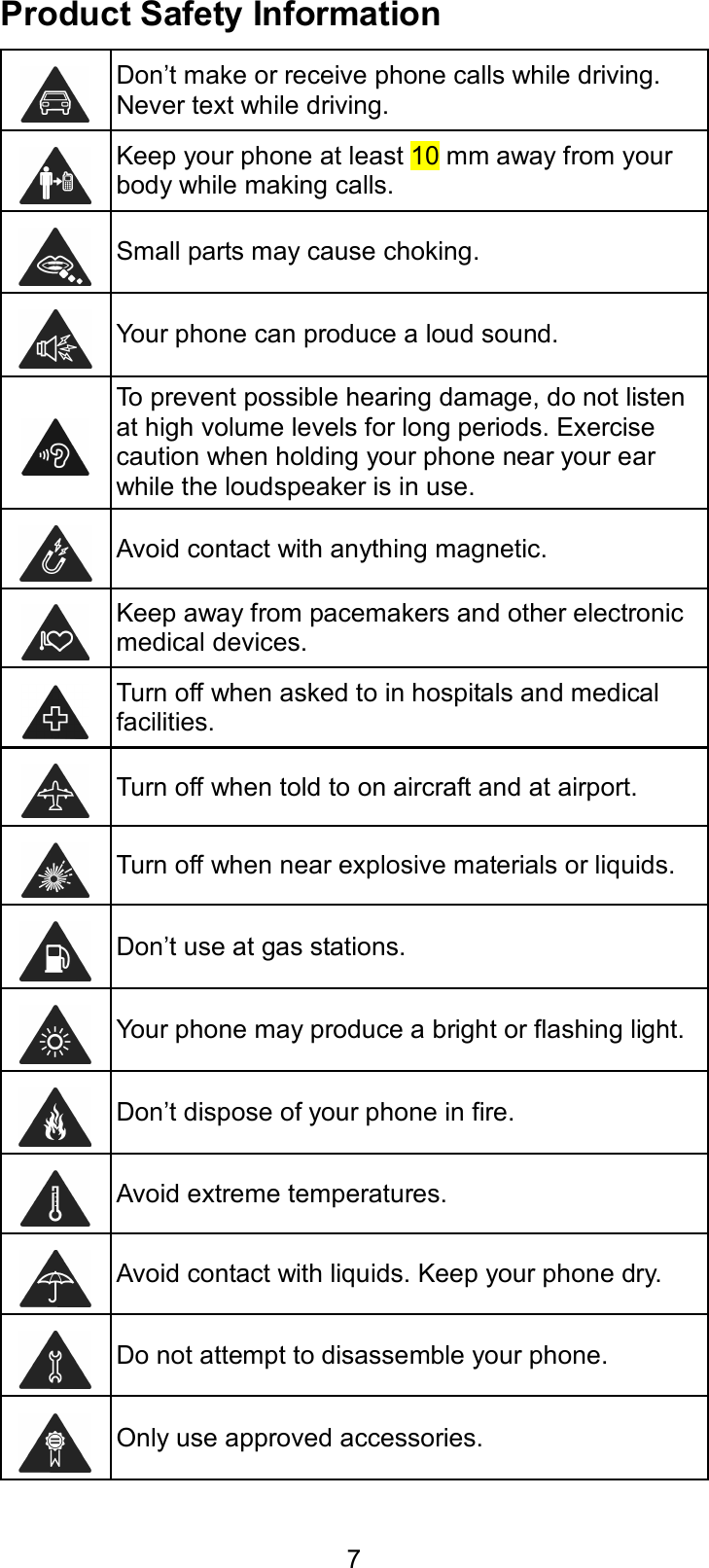  7 Product Safety Information  Don’t make or receive phone calls while driving. Never text while driving.  Keep your phone at least 10 mm away from your body while making calls.  Small parts may cause choking.  Your phone can produce a loud sound.  To prevent possible hearing damage, do not listen at high volume levels for long periods. Exercise caution when holding your phone near your ear while the loudspeaker is in use.  Avoid contact with anything magnetic.  Keep away from pacemakers and other electronic medical devices.  Turn off when asked to in hospitals and medical facilities.  Turn off when told to on aircraft and at airport.  Turn off when near explosive materials or liquids.  Don’t use at gas stations.  Your phone may produce a bright or flashing light.  Don’t dispose of your phone in fire.  Avoid extreme temperatures.  Avoid contact with liquids. Keep your phone dry.  Do not attempt to disassemble your phone.  Only use approved accessories. 