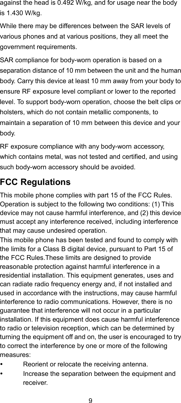  9 against the head is 0.492 W/kg, and for usage near the body is 1.430 W/kg. While there may be differences between the SAR levels of various phones and at various positions, they all meet the government requirements. SAR compliance for body-worn operation is based on a separation distance of 10 mm between the unit and the human body. Carry this device at least 10 mm away from your body to ensure RF exposure level compliant or lower to the reported level. To support body-worn operation, choose the belt clips or holsters, which do not contain metallic components, to maintain a separation of 10 mm between this device and your body. RF exposure compliance with any body-worn accessory, which contains metal, was not tested and certified, and using such body-worn accessory should be avoided. FCC Regulations This mobile phone complies with part 15 of the FCC Rules. Operation is subject to the following two conditions: (1) This device may not cause harmful interference, and (2) this device must accept any interference received, including interference that may cause undesired operation.   This mobile phone has been tested and found to comply with the limits for a Class B digital device, pursuant to Part 15 of the FCC Rules.These limits are designed to provide reasonable protection against harmful interference in a residential installation. This equipment generates, uses and can radiate radio frequency energy and, if not installed and used in accordance with the instructions, may cause harmful interference to radio communications. However, there is no guarantee that interference will not occur in a particular installation. If this equipment does cause harmful interference to radio or television reception, which can be determined by turning the equipment off and on, the user is encouraged to try to correct the interference by one or more of the following measures:   Reorient or relocate the receiving antenna.   Increase the separation between the equipment and receiver. 