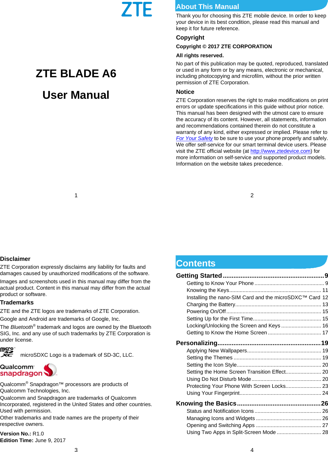 1            ZTE BLADE A6 User Manual     2 About This Manual Thank you for choosing this ZTE mobile device. In order to keep your device in its best condition, please read this manual and keep it for future reference. Copyright Copyright © 2017 ZTE CORPORATION All rights reserved. No part of this publication may be quoted, reproduced, translated or used in any form or by any means, electronic or mechanical, including photocopying and microfilm, without the prior written permission of ZTE Corporation. Notice ZTE Corporation reserves the right to make modifications on print errors or update specifications in this guide without prior notice. This manual has been designed with the utmost care to ensure the accuracy of its content. However, all statements, information and recommendations contained therein do not constitute a warranty of any kind, either expressed or implied. Please refer to For Your Safety to be sure to use your phone properly and safely. We offer self-service for our smart terminal device users. Please visit the ZTE official website (at http://www.ztedevice.com) for more information on self-service and supported product models. Information on the website takes precedence.    3 Disclaimer ZTE Corporation expressly disclaims any liability for faults and damages caused by unauthorized modifications of the software. Images and screenshots used in this manual may differ from the actual product. Content in this manual may differ from the actual product or software. Trademarks ZTE and the ZTE logos are trademarks of ZTE Corporation. Google and Android are trademarks of Google, Inc.   The Bluetooth® trademark and logos are owned by the Bluetooth SIG, Inc. and any use of such trademarks by ZTE Corporation is under license.       microSDXC Logo is a trademark of SD-3C, LLC.  Qualcomm® Snapdragon™ processors are products of Qualcomm Technologies, Inc.   Qualcomm and Snapdragon are trademarks of Qualcomm Incorporated, registered in the United States and other countries. Used with permission. Other trademarks and trade names are the property of their respective owners. Version No.: R1.0 Edition Time: June 9, 2017  4 Contents Getting Started ......................................................... 9 Getting to Know Your Phone ............................................... 9 Knowing the Keys .............................................................. 11 Installing the nano-SIM Card and the microSDXC™ Card 12 Charging the Battery.......................................................... 13 Powering On/Off ................................................................ 15 Setting Up for the First Time .............................................. 15 Locking/Unlocking the Screen and Keys ........................... 16 Getting to Know the Home Screen .................................... 17 Personalizing .......................................................... 19 Applying New Wallpapers .................................................. 19 Setting the Themes ........................................................... 19 Setting the Icon Style ......................................................... 20 Setting the Home Screen Transition Effect ........................ 20 Using Do Not Disturb Mode ............................................... 20 Protecting Your Phone With Screen Locks ........................ 23 Using Your Fingerprint ....................................................... 24 Knowing the Basics ............................................... 26 Status and Notification Icons ............................................. 26 Managing Icons and Widgets ............................................ 26 Opening and Switching Apps ............................................ 27 Using Two Apps in Split-Screen Mode .............................. 28 