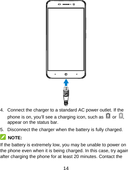 14  4.  Connect the charger to a standard AC power outlet. If the phone is on, you’ll see a charging icon, such as   or  , appear on the status bar. 5.  Disconnect the charger when the battery is fully charged.  NOTE: If the battery is extremely low, you may be unable to power on the phone even when it is being charged. In this case, try again after charging the phone for at least 20 minutes. Contact the 