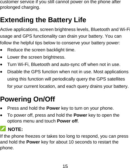 15 customer service if you still cannot power on the phone after prolonged charging. Extending the Battery Life Active applications, screen brightness levels, Bluetooth and Wi-Fi usage and GPS functionality can drain your battery. You can follow the helpful tips below to conserve your battery power:  Reduce the screen backlight time.  Lower the screen brightness.  Turn Wi-Fi, Bluetooth and auto-sync off when not in use.  Disable the GPS function when not in use. Most applications using this function will periodically query the GPS satellites for your current location, and each query drains your battery. Powering On/Off    Press and hold the Power key to turn on your phone.  To power off, press and hold the Power key to open the options menu and touch Power off.  NOTE: If the phone freezes or takes too long to respond, you can press and hold the Power key for about 10 seconds to restart the phone. 