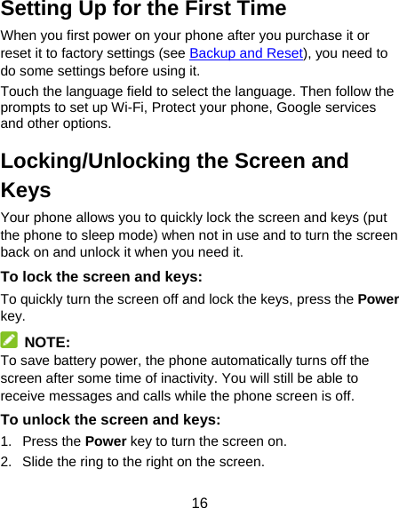 16 Setting Up for the First Time   When you first power on your phone after you purchase it or reset it to factory settings (see Backup and Reset), you need to do some settings before using it. Touch the language field to select the language. Then follow the prompts to set up Wi-Fi, Protect your phone, Google services and other options. Locking/Unlocking the Screen and Keys Your phone allows you to quickly lock the screen and keys (put the phone to sleep mode) when not in use and to turn the screen back on and unlock it when you need it. To lock the screen and keys: To quickly turn the screen off and lock the keys, press the Power key.  NOTE: To save battery power, the phone automatically turns off the screen after some time of inactivity. You will still be able to receive messages and calls while the phone screen is off. To unlock the screen and keys: 1. Press the Power key to turn the screen on. 2.  Slide the ring to the right on the screen. 