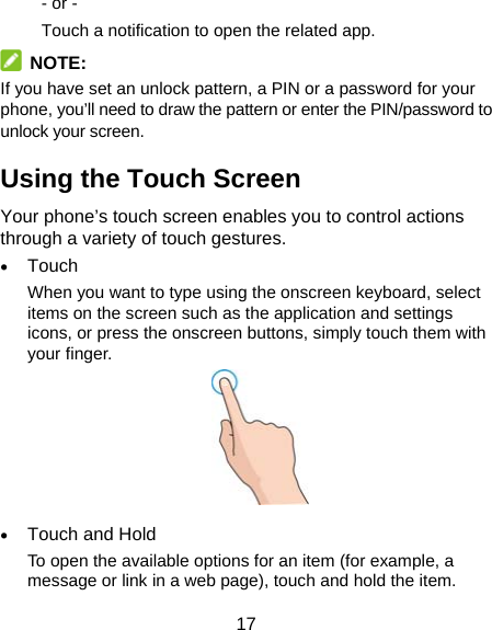 17 - or - Touch a notification to open the related app.  NOTE: If you have set an unlock pattern, a PIN or a password for your phone, you’ll need to draw the pattern or enter the PIN/password to unlock your screen. Using the Touch Screen Your phone’s touch screen enables you to control actions through a variety of touch gestures.  Touch When you want to type using the onscreen keyboard, select items on the screen such as the application and settings icons, or press the onscreen buttons, simply touch them with your finger.   Touch and Hold To open the available options for an item (for example, a message or link in a web page), touch and hold the item. 