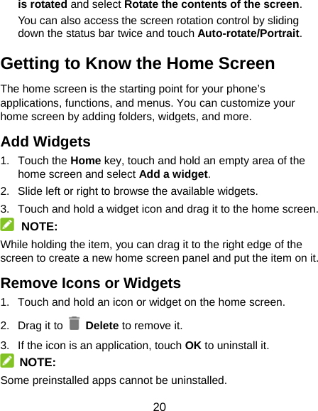 20 is rotated and select Rotate the contents of the screen. You can also access the screen rotation control by sliding down the status bar twice and touch Auto-rotate/Portrait. Getting to Know the Home Screen The home screen is the starting point for your phone’s applications, functions, and menus. You can customize your home screen by adding folders, widgets, and more.   Add Widgets 1. Touch the Home key, touch and hold an empty area of the home screen and select Add a widget. 2.  Slide left or right to browse the available widgets. 3.  Touch and hold a widget icon and drag it to the home screen.    NOTE: While holding the item, you can drag it to the right edge of the screen to create a new home screen panel and put the item on it. Remove Icons or Widgets 1.  Touch and hold an icon or widget on the home screen. 2. Drag it to   Delete to remove it. 3.  If the icon is an application, touch OK to uninstall it.  NOTE: Some preinstalled apps cannot be uninstalled. 