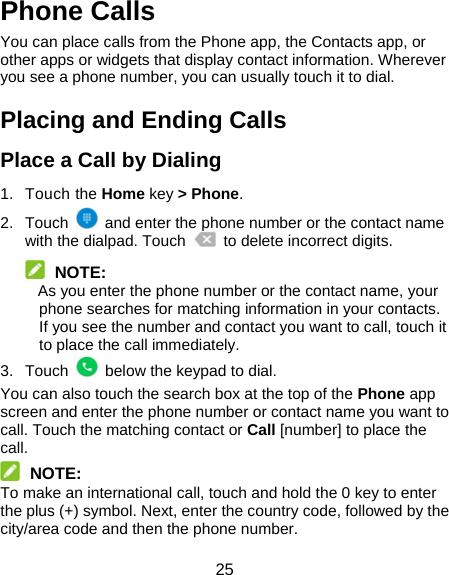 25 Phone Calls You can place calls from the Phone app, the Contacts app, or other apps or widgets that display contact information. Wherever you see a phone number, you can usually touch it to dial. Placing and Ending Calls Place a Call by Dialing 1. Touch the Home key &gt; Phone. 2. Touch    and enter the phone number or the contact name with the dialpad. Touch    to delete incorrect digits.  NOTE: As you enter the phone number or the contact name, your phone searches for matching information in your contacts. If you see the number and contact you want to call, touch it to place the call immediately. 3. Touch    below the keypad to dial. You can also touch the search box at the top of the Phone app screen and enter the phone number or contact name you want to call. Touch the matching contact or Call [number] to place the call.  NOTE: To make an international call, touch and hold the 0 key to enter the plus (+) symbol. Next, enter the country code, followed by the city/area code and then the phone number. 