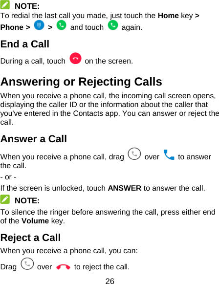 26  NOTE: To redial the last call you made, just touch the Home key &gt; Phone &gt;   &gt;   and touch   again. End a Call During a call, touch   on the screen. Answering or Rejecting Calls When you receive a phone call, the incoming call screen opens, displaying the caller ID or the information about the caller that you&apos;ve entered in the Contacts app. You can answer or reject the call. Answer a Call When you receive a phone call, drag   over   to answer the call. - or - If the screen is unlocked, touch ANSWER to answer the call.  NOTE: To silence the ringer before answering the call, press either end of the Volume key. Reject a Call When you receive a phone call, you can: Drag   over    to reject the call. 
