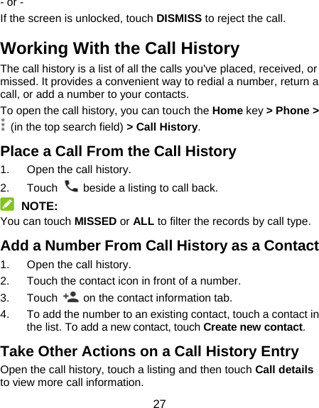 27 - or - If the screen is unlocked, touch DISMISS to reject the call. Working With the Call History The call history is a list of all the calls you&apos;ve placed, received, or missed. It provides a convenient way to redial a number, return a call, or add a number to your contacts. To open the call history, you can touch the Home key &gt; Phone &gt;   (in the top search field) &gt; Call History. Place a Call From the Call History 1.  Open the call history. 2. Touch    beside a listing to call back.  NOTE: You can touch MISSED or ALL to filter the records by call type. Add a Number From Call History as a Contact 1.  Open the call history. 2.  Touch the contact icon in front of a number. 3. Touch    on the contact information tab. 4.  To add the number to an existing contact, touch a contact in the list. To add a new contact, touch Create new contact. Take Other Actions on a Call History Entry Open the call history, touch a listing and then touch Call details to view more call information. 