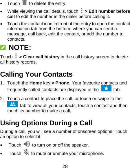 28  Touch   to delete the entry.   While viewing the call details, touch    &gt; Edit number before call to edit the number in the dialer before calling it.   Touch the contact icon in front of the entry to open the contact information tab from the bottom, where you can send a message, call back, edit the contact, or add the number to contacts.  NOTE: Touch   &gt; Clear call history in the call history screen to delete all history records. Calling Your Contacts 1. Touch the Home key &gt; Phone. Your favourite contacts and frequently called contacts are displayed in the   tab. 2.  Touch a contact to place the call, or touch or swipe to the  tab to view all your contacts, touch a contact and then touch its number to make a call. Using Options During a Call During a call, you will see a number of onscreen options. Touch an option to select it.  Touch    to turn on or off the speaker.  Touch    to mute or unmute your microphone. 