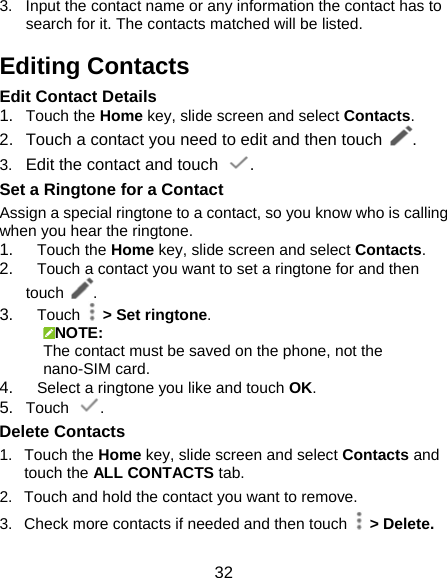 32 3.  Input the contact name or any information the contact has to search for it. The contacts matched will be listed. Editing Contacts Edit Contact Details 1.  Touch the Home key, slide screen and select Contacts. 2.  Touch a contact you need to edit and then touch  . 3.  Edit the contact and touch  . Set a Ringtone for a Contact Assign a special ringtone to a contact, so you know who is calling when you hear the ringtone. 1.  Touch the Home key, slide screen and select Contacts. 2.  Touch a contact you want to set a ringtone for and then touch  . 3.  Touch   &gt; Set ringtone. NOTE: The contact must be saved on the phone, not the nano-SIM card. 4.  Select a ringtone you like and touch OK. 5.  Touch  . Delete Contacts 1. Touch the Home key, slide screen and select Contacts and touch the ALL CONTACTS tab. 2.  Touch and hold the contact you want to remove. 3.  Check more contacts if needed and then touch   &gt; Delete. 
