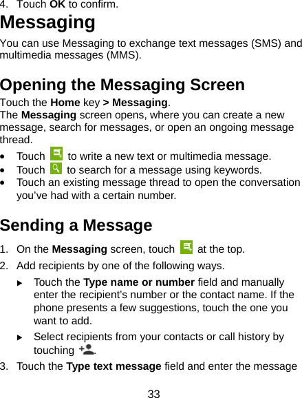 33 4. Touch OK to confirm. Messaging You can use Messaging to exchange text messages (SMS) and multimedia messages (MMS). Opening the Messaging Screen Touch the Home key &gt; Messaging. The Messaging screen opens, where you can create a new message, search for messages, or open an ongoing message thread.  Touch    to write a new text or multimedia message.  Touch    to search for a message using keywords.  Touch an existing message thread to open the conversation you’ve had with a certain number.   Sending a Message 1. On the Messaging screen, touch    at the top. 2.  Add recipients by one of the following ways.  Touch the Type name or number field and manually enter the recipient’s number or the contact name. If the phone presents a few suggestions, touch the one you want to add.  Select recipients from your contacts or call history by touching  . 3. Touch the Type text message field and enter the message 