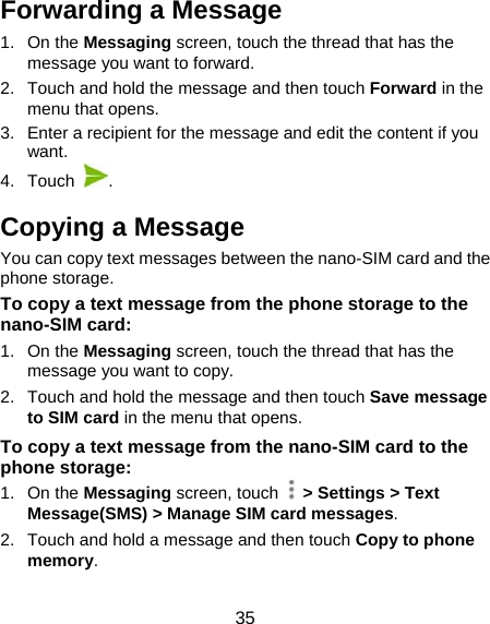 35 Forwarding a Message 1. On the Messaging screen, touch the thread that has the message you want to forward. 2.  Touch and hold the message and then touch Forward in the menu that opens. 3.  Enter a recipient for the message and edit the content if you want. 4. Touch  . Copying a Message You can copy text messages between the nano-SIM card and the phone storage. To copy a text message from the phone storage to the nano-SIM card: 1. On the Messaging screen, touch the thread that has the message you want to copy. 2.  Touch and hold the message and then touch Save message to SIM card in the menu that opens. To copy a text message from the nano-SIM card to the phone storage: 1. On the Messaging screen, touch    &gt; Settings &gt; Text Message(SMS) &gt; Manage SIM card messages. 2.  Touch and hold a message and then touch Copy to phone memory. 