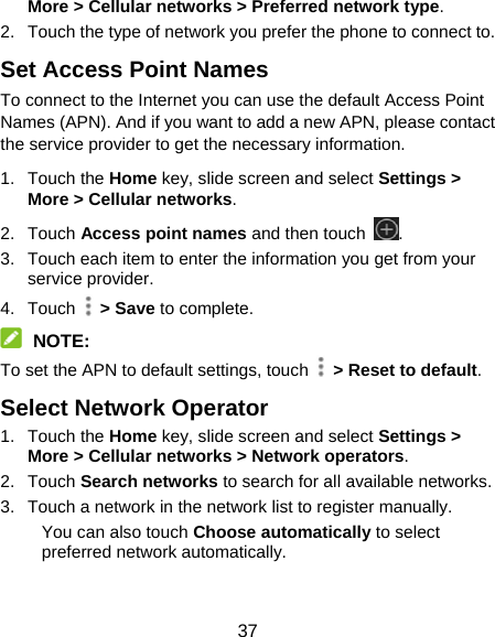 37 More &gt; Cellular networks &gt; Preferred network type. 2.  Touch the type of network you prefer the phone to connect to. Set Access Point Names To connect to the Internet you can use the default Access Point Names (APN). And if you want to add a new APN, please contact the service provider to get the necessary information. 1. Touch the Home key, slide screen and select Settings &gt; More &gt; Cellular networks. 2. Touch Access point names and then touch  . 3.  Touch each item to enter the information you get from your service provider. 4. Touch  &gt; Save to complete.  NOTE: To set the APN to default settings, touch    &gt; Reset to default. Select Network Operator 1. Touch the Home key, slide screen and select Settings &gt; More &gt; Cellular networks &gt; Network operators. 2. Touch Search networks to search for all available networks. 3.  Touch a network in the network list to register manually. You can also touch Choose automatically to select preferred network automatically. 