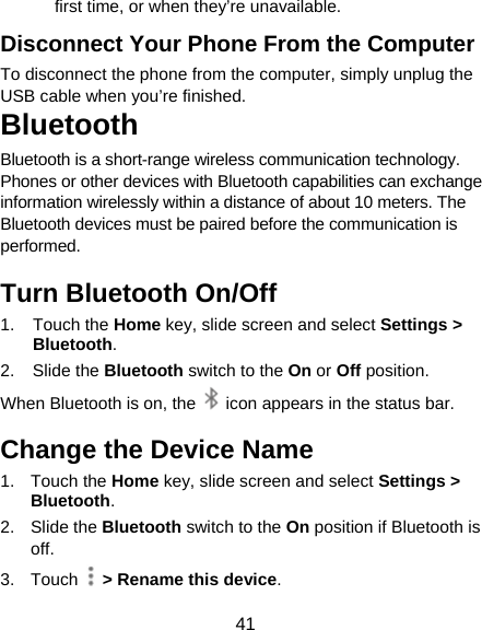 41 first time, or when they’re unavailable. Disconnect Your Phone From the Computer To disconnect the phone from the computer, simply unplug the USB cable when you’re finished. Bluetooth Bluetooth is a short-range wireless communication technology. Phones or other devices with Bluetooth capabilities can exchange information wirelessly within a distance of about 10 meters. The Bluetooth devices must be paired before the communication is performed. Turn Bluetooth On/Off 1. Touch the Home key, slide screen and select Settings &gt; Bluetooth. 2. Slide the Bluetooth switch to the On or Off position. When Bluetooth is on, the    icon appears in the status bar.   Change the Device Name 1. Touch the Home key, slide screen and select Settings &gt; Bluetooth. 2. Slide the Bluetooth switch to the On position if Bluetooth is off. 3. Touch   &gt; Rename this device. 