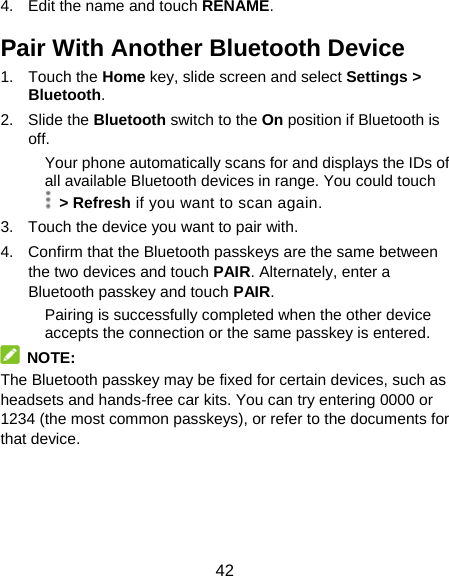 42 4.  Edit the name and touch RENAME. Pair With Another Bluetooth Device 1. Touch the Home key, slide screen and select Settings &gt; Bluetooth. 2. Slide the Bluetooth switch to the On position if Bluetooth is off. Your phone automatically scans for and displays the IDs of all available Bluetooth devices in range. You could touch  &gt; Refresh if you want to scan again. 3.  Touch the device you want to pair with. 4.  Confirm that the Bluetooth passkeys are the same between the two devices and touch PAIR. Alternately, enter a Bluetooth passkey and touch PAIR. Pairing is successfully completed when the other device accepts the connection or the same passkey is entered.  NOTE: The Bluetooth passkey may be fixed for certain devices, such as headsets and hands-free car kits. You can try entering 0000 or 1234 (the most common passkeys), or refer to the documents for that device. 