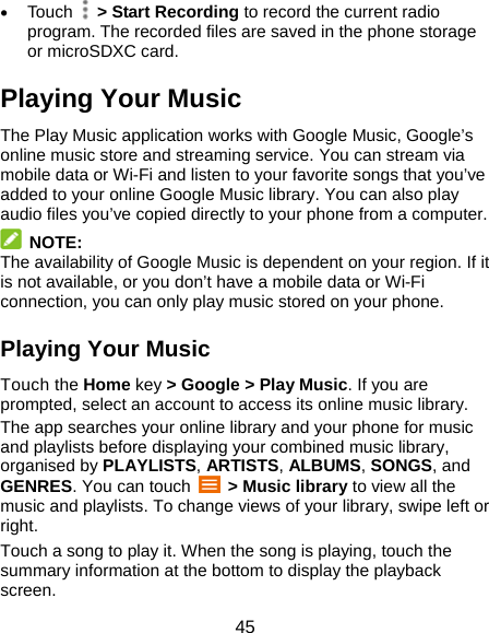 45  Touch   &gt; Start Recording to record the current radio program. The recorded files are saved in the phone storage or microSDXC card. Playing Your Music The Play Music application works with Google Music, Google’s online music store and streaming service. You can stream via mobile data or Wi-Fi and listen to your favorite songs that you’ve added to your online Google Music library. You can also play audio files you’ve copied directly to your phone from a computer.  NOTE: The availability of Google Music is dependent on your region. If it is not available, or you don’t have a mobile data or Wi-Fi connection, you can only play music stored on your phone. Playing Your Music Touch the Home key &gt; Google &gt; Play Music. If you are prompted, select an account to access its online music library. The app searches your online library and your phone for music and playlists before displaying your combined music library, organised by PLAYLISTS, ARTISTS, ALBUMS, SONGS, and GENRES. You can touch   &gt; Music library to view all the music and playlists. To change views of your library, swipe left or right. Touch a song to play it. When the song is playing, touch the summary information at the bottom to display the playback screen. 