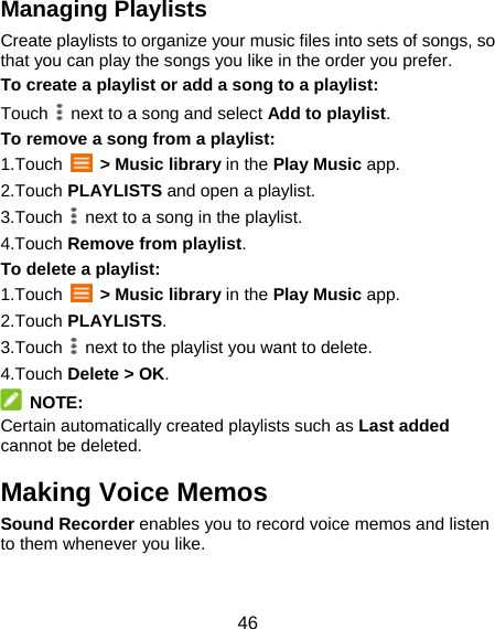 46 Managing Playlists Create playlists to organize your music files into sets of songs, so that you can play the songs you like in the order you prefer. To create a playlist or add a song to a playlist: Touch    next to a song and select Add to playlist. To remove a song from a playlist: 1.Touch   &gt; Music library in the Play Music app. 2.Touch PLAYLISTS and open a playlist. 3.Touch    next to a song in the playlist. 4.Touch Remove from playlist. To delete a playlist: 1.Touch   &gt; Music library in the Play Music app. 2.Touch PLAYLISTS. 3.Touch    next to the playlist you want to delete. 4.Touch Delete &gt; OK.  NOTE: Certain automatically created playlists such as Last added cannot be deleted. Making Voice Memos Sound Recorder enables you to record voice memos and listen to them whenever you like. 