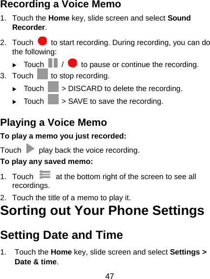 47 Recording a Voice Memo 1. Touch the Home key, slide screen and select Sound Recorder. 2. Touch    to start recording. During recording, you can do the following:  Touch   /    to pause or continue the recording. 3. Touch    to stop recording.    Touch    &gt; DISCARD to delete the recording.  Touch    &gt; SAVE to save the recording. Playing a Voice Memo To play a memo you just recorded: Touch    play back the voice recording. To play any saved memo: 1. Touch    at the bottom right of the screen to see all recordings. 2.  Touch the title of a memo to play it. Sorting out Your Phone Settings Setting Date and Time 1. Touch the Home key, slide screen and select Settings &gt; Date &amp; time. 