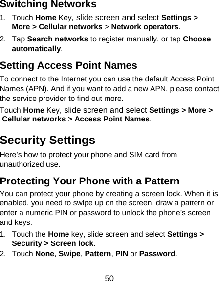 50 Switching Networks 1. Touch Home Key, slide screen and select Settings &gt; More &gt; Cellular networks &gt; Network operators.  2. Tap Search networks to register manually, or tap Choose automatically. Setting Access Point Names To connect to the Internet you can use the default Access Point Names (APN). And if you want to add a new APN, please contact the service provider to find out more. Touch Home Key, slide screen and select Settings &gt; More &gt; Cellular networks &gt; Access Point Names. Security Settings Here’s how to protect your phone and SIM card from unauthorized use.   Protecting Your Phone with a Pattern You can protect your phone by creating a screen lock. When it is enabled, you need to swipe up on the screen, draw a pattern or enter a numeric PIN or password to unlock the phone’s screen and keys. 1. Touch the Home key, slide screen and select Settings &gt; Security &gt; Screen lock. 2. Touch None, Swipe, Pattern, PIN or Password. 