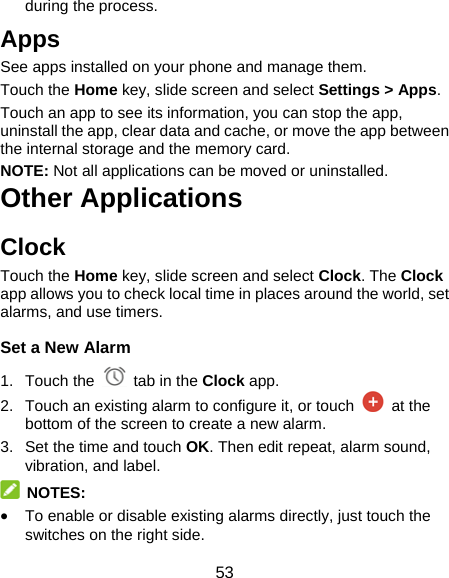 53 during the process. Apps See apps installed on your phone and manage them.   Touch the Home key, slide screen and select Settings &gt; Apps.  Touch an app to see its information, you can stop the app, uninstall the app, clear data and cache, or move the app between the internal storage and the memory card. NOTE: Not all applications can be moved or uninstalled. Other Applications Clock Touch the Home key, slide screen and select Clock. The Clock app allows you to check local time in places around the world, set alarms, and use timers. Set a New Alarm 1. Touch the   tab in the Clock app. 2.  Touch an existing alarm to configure it, or touch   at the bottom of the screen to create a new alarm. 3.  Set the time and touch OK. Then edit repeat, alarm sound, vibration, and label.  NOTES:  To enable or disable existing alarms directly, just touch the switches on the right side. 