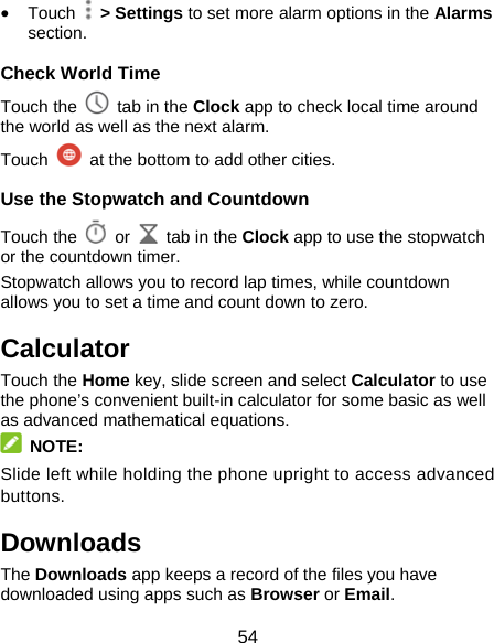 54  Touch   &gt; Settings to set more alarm options in the Alarms section. Check World Time Touch the   tab in the Clock app to check local time around the world as well as the next alarm. Touch    at the bottom to add other cities. Use the Stopwatch and Countdown Touch the   or    tab in the Clock app to use the stopwatch or the countdown timer. Stopwatch allows you to record lap times, while countdown allows you to set a time and count down to zero. Calculator Touch the Home key, slide screen and select Calculator to use the phone’s convenient built-in calculator for some basic as well as advanced mathematical equations.  NOTE: Slide left while holding the phone upright to access advanced buttons. Downloads The Downloads app keeps a record of the files you have downloaded using apps such as Browser or Email. 