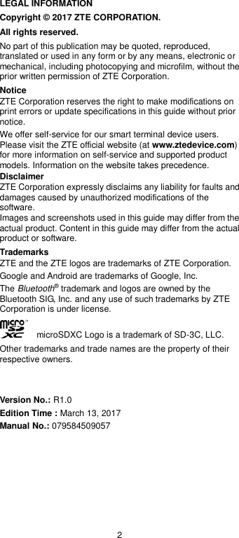 2 LEGAL INFORMATION Copyright © 2017 ZTE CORPORATION. All rights reserved. No part of this publication may be quoted, reproduced, translated or used in any form or by any means, electronic or mechanical, including photocopying and microfilm, without the prior written permission of ZTE Corporation. Notice ZTE Corporation reserves the right to make modifications on print errors or update specifications in this guide without prior notice. We offer self-service for our smart terminal device users. Please visit the ZTE official website (at www.ztedevice.com) for more information on self-service and supported product models. Information on the website takes precedence. Disclaimer ZTE Corporation expressly disclaims any liability for faults and damages caused by unauthorized modifications of the software. Images and screenshots used in this guide may differ from the actual product. Content in this guide may differ from the actual product or software. Trademarks ZTE and the ZTE logos are trademarks of ZTE Corporation. Google and Android are trademarks of Google, Inc.   The Bluetooth® trademark and logos are owned by the Bluetooth SIG, Inc. and any use of such trademarks by ZTE Corporation is under license.       microSDXC Logo is a trademark of SD-3C, LLC. Other trademarks and trade names are the property of their respective owners.   Version No.: R1.0 Edition Time : March 13, 2017 Manual No.: 079584509057 