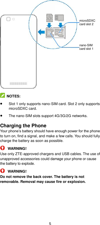  5    NOTES:    Slot 1 only supports nano-SIM card. Slot 2 only supports microSDXC card.  The nano-SIM slots support 4G/3G/2G networks.  Charging the Phone Your phone’s battery should have enough power for the phone to turn on, find a signal, and make a few calls. You should fully charge the battery as soon as possible.  WARNING! Use only ZTE-approved chargers and USB cables. The use of unapproved accessories could damage your phone or cause the battery to explode.  WARNING! Do not remove the back cover. The battery is not removable. Removal may cause fire or explosion. nano-SIM card slot 1   microSDXC card slot 2 