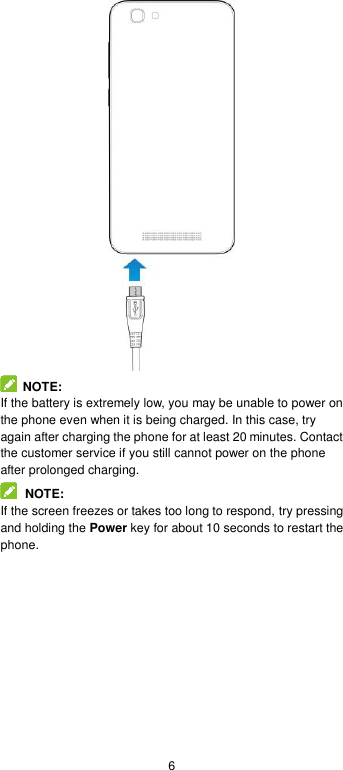  6    NOTE: If the battery is extremely low, you may be unable to power on the phone even when it is being charged. In this case, try again after charging the phone for at least 20 minutes. Contact the customer service if you still cannot power on the phone after prolonged charging.  NOTE: If the screen freezes or takes too long to respond, try pressing and holding the Power key for about 10 seconds to restart the phone. 