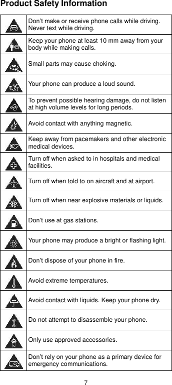  7 Product Safety Information  Don’t make or receive phone calls while driving. Never text while driving.  Keep your phone at least 10 mm away from your body while making calls.   Small parts may cause choking.  Your phone can produce a loud sound.  To prevent possible hearing damage, do not listen at high volume levels for long periods.  Avoid contact with anything magnetic.  Keep away from pacemakers and other electronic medical devices.  Turn off when asked to in hospitals and medical facilities.  Turn off when told to on aircraft and at airport.  Turn off when near explosive materials or liquids.  Don’t use at gas stations.  Your phone may produce a bright or flashing light.  Don’t dispose of your phone in fire.  Avoid extreme temperatures.  Avoid contact with liquids. Keep your phone dry.  Do not attempt to disassemble your phone.  Only use approved accessories.  Don’t rely on your phone as a primary device for emergency communications.   