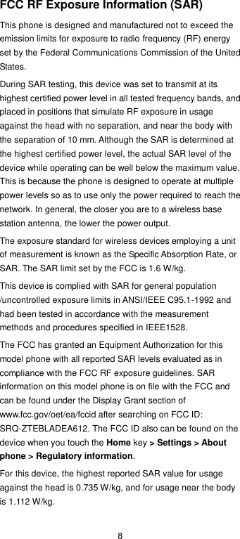  8 FCC RF Exposure Information (SAR) This phone is designed and manufactured not to exceed the emission limits for exposure to radio frequency (RF) energy set by the Federal Communications Commission of the United States. During SAR testing, this device was set to transmit at its highest certified power level in all tested frequency bands, and placed in positions that simulate RF exposure in usage against the head with no separation, and near the body with the separation of 10 mm. Although the SAR is determined at the highest certified power level, the actual SAR level of the device while operating can be well below the maximum value. This is because the phone is designed to operate at multiple power levels so as to use only the power required to reach the network. In general, the closer you are to a wireless base station antenna, the lower the power output. The exposure standard for wireless devices employing a unit of measurement is known as the Specific Absorption Rate, or SAR. The SAR limit set by the FCC is 1.6 W/kg. This device is complied with SAR for general population /uncontrolled exposure limits in ANSI/IEEE C95.1-1992 and had been tested in accordance with the measurement methods and procedures specified in IEEE1528. The FCC has granted an Equipment Authorization for this model phone with all reported SAR levels evaluated as in compliance with the FCC RF exposure guidelines. SAR information on this model phone is on file with the FCC and can be found under the Display Grant section of www.fcc.gov/oet/ea/fccid after searching on FCC ID: SRQ-ZTEBLADEA612. The FCC ID also can be found on the device when you touch the Home key &gt; Settings &gt; About phone &gt; Regulatory information. For this device, the highest reported SAR value for usage against the head is 0.735 W/kg, and for usage near the body is 1.112 W/kg. 