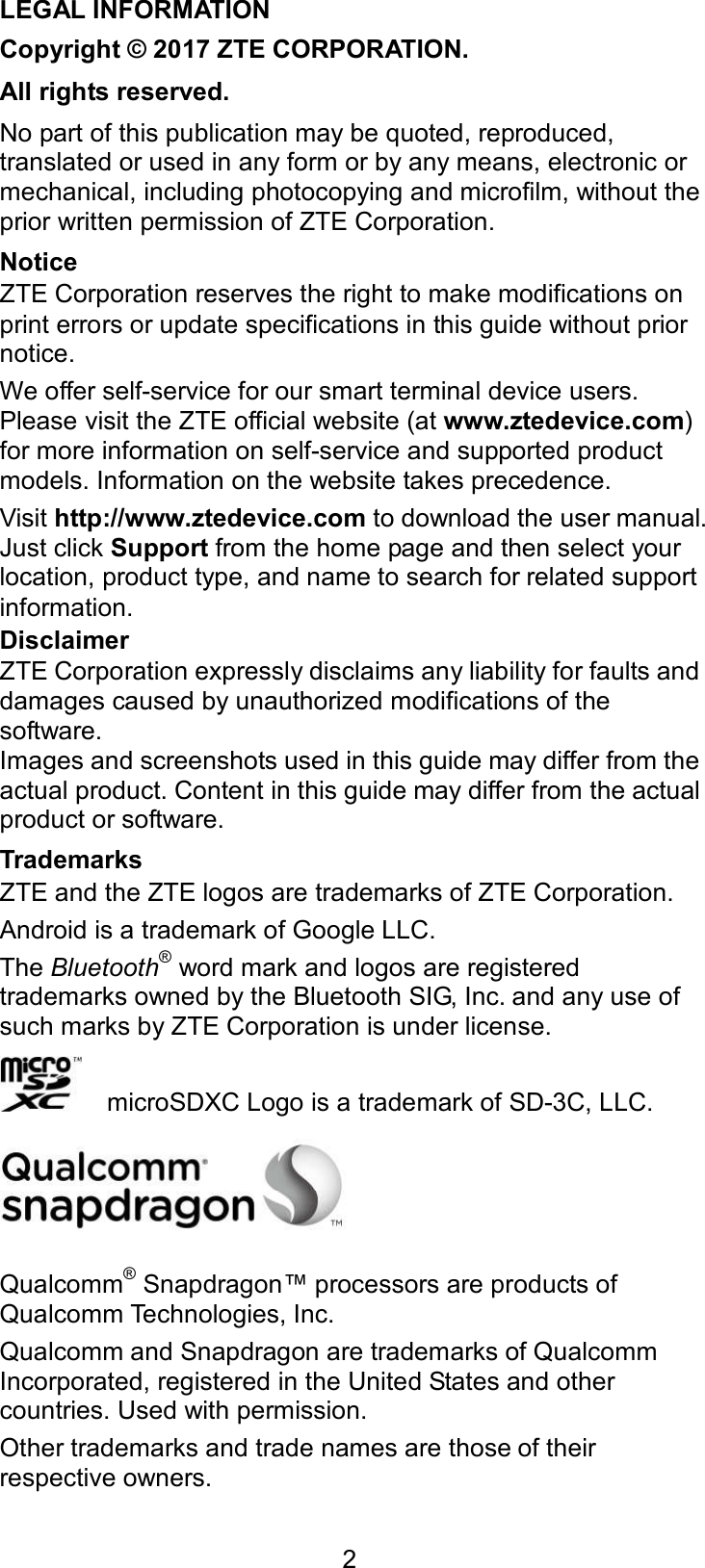  2 LEGAL INFORMATION Copyright © 2017 ZTE CORPORATION. All rights reserved. No part of this publication may be quoted, reproduced, translated or used in any form or by any means, electronic or mechanical, including photocopying and microfilm, without the prior written permission of ZTE Corporation. Notice ZTE Corporation reserves the right to make modifications on print errors or update specifications in this guide without prior notice. We offer self-service for our smart terminal device users. Please visit the ZTE official website (at www.ztedevice.com) for more information on self-service and supported product models. Information on the website takes precedence. Visit http://www.ztedevice.com to download the user manual. Just click Support from the home page and then select your location, product type, and name to search for related support information. Disclaimer ZTE Corporation expressly disclaims any liability for faults and damages caused by unauthorized modifications of the software. Images and screenshots used in this guide may differ from the actual product. Content in this guide may differ from the actual product or software. Trademarks ZTE and the ZTE logos are trademarks of ZTE Corporation. Android is a trademark of Google LLC. The Bluetooth® word mark and logos are registered trademarks owned by the Bluetooth SIG, Inc. and any use of such marks by ZTE Corporation is under license.       microSDXC Logo is a trademark of SD-3C, LLC.  Qualcomm® Snapdragon™ processors are products of Qualcomm Technologies, Inc.   Qualcomm and Snapdragon are trademarks of Qualcomm Incorporated, registered in the United States and other countries. Used with permission. Other trademarks and trade names are those of their respective owners. 