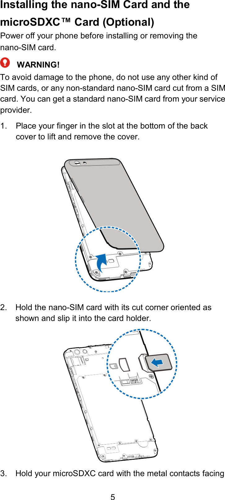  5 Installing the nano-SIM Card and the microSDXC™ Card (Optional) Power off your phone before installing or removing the nano-SIM card.    WARNING! To avoid damage to the phone, do not use any other kind of SIM cards, or any non-standard nano-SIM card cut from a SIM card. You can get a standard nano-SIM card from your service provider. 1.  Place your finger in the slot at the bottom of the back cover to lift and remove the cover.  2.  Hold the nano-SIM card with its cut corner oriented as shown and slip it into the card holder.  3.  Hold your microSDXC card with the metal contacts facing 