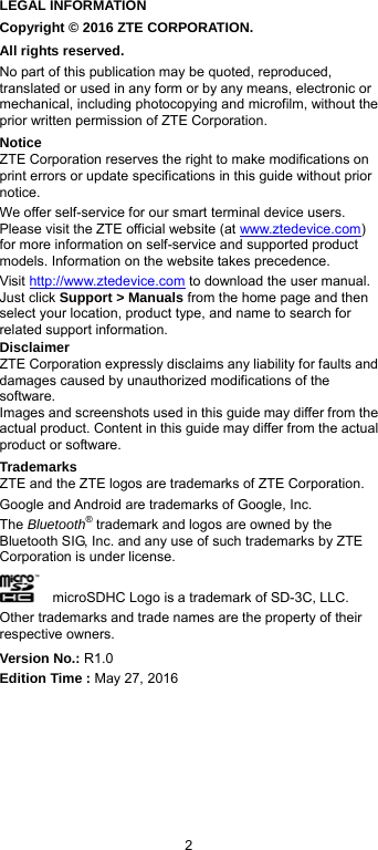  2 LEGAL INFORMATION Copyright © 2016 ZTE CORPORATION. All rights reserved. No part of this publication may be quoted, reproduced, translated or used in any form or by any means, electronic or mechanical, including photocopying and microfilm, without the prior written permission of ZTE Corporation. Notice ZTE Corporation reserves the right to make modifications on print errors or update specifications in this guide without prior notice. We offer self-service for our smart terminal device users. Please visit the ZTE official website (at www.ztedevice.com) for more information on self-service and supported product models. Information on the website takes precedence. Visit http://www.ztedevice.com to download the user manual. Just click Support &gt; Manuals from the home page and then select your location, product type, and name to search for related support information. Disclaimer ZTE Corporation expressly disclaims any liability for faults and damages caused by unauthorized modifications of the software. Images and screenshots used in this guide may differ from the actual product. Content in this guide may differ from the actual product or software. Trademarks ZTE and the ZTE logos are trademarks of ZTE Corporation. Google and Android are trademarks of Google, Inc.   The Bluetooth® trademark and logos are owned by the Bluetooth SIG, Inc. and any use of such trademarks by ZTE Corporation is under license.       microSDHC Logo is a trademark of SD-3C, LLC. Other trademarks and trade names are the property of their respective owners. Version No.: R1.0 Edition Time : May 27, 2016 
