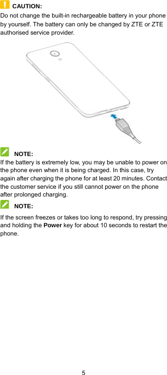  5  CAUTION: Do not change the built-in rechargeable battery in your phone by yourself. The battery can only be changed by ZTE or ZTE authorised service provider.   NOTE: If the battery is extremely low, you may be unable to power on the phone even when it is being charged. In this case, try again after charging the phone for at least 20 minutes. Contact the customer service if you still cannot power on the phone after prolonged charging.  NOTE: If the screen freezes or takes too long to respond, try pressing and holding the Power key for about 10 seconds to restart the phone.  