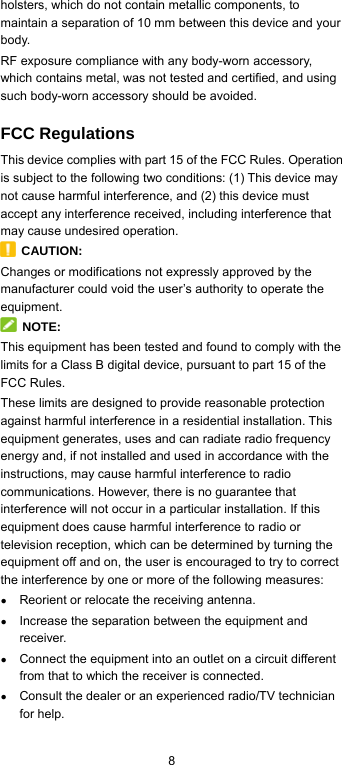  8 holsters, which do not contain metallic components, to maintain a separation of 10 mm between this device and your body.  RF exposure compliance with any body-worn accessory, which contains metal, was not tested and certified, and using such body-worn accessory should be avoided. FCC Regulations This device complies with part 15 of the FCC Rules. Operation is subject to the following two conditions: (1) This device may not cause harmful interference, and (2) this device must accept any interference received, including interference that may cause undesired operation.  CAUTION: Changes or modifications not expressly approved by the manufacturer could void the user’s authority to operate the equipment.  NOTE: This equipment has been tested and found to comply with the limits for a Class B digital device, pursuant to part 15 of the FCC Rules.   These limits are designed to provide reasonable protection against harmful interference in a residential installation. This equipment generates, uses and can radiate radio frequency energy and, if not installed and used in accordance with the instructions, may cause harmful interference to radio communications. However, there is no guarantee that interference will not occur in a particular installation. If this equipment does cause harmful interference to radio or television reception, which can be determined by turning the equipment off and on, the user is encouraged to try to correct the interference by one or more of the following measures: ● Reorient or relocate the receiving antenna. ● Increase the separation between the equipment and receiver. ● Connect the equipment into an outlet on a circuit different from that to which the receiver is connected. ● Consult the dealer or an experienced radio/TV technician for help. 