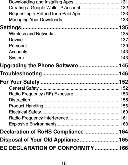  10 Downloading and Installing Apps ................................... 131 Creating a Google Wallet™ Account .............................. 132 Requesting a Refund for a Paid App .............................. 133 Managing Your Downloads ............................................ 133 Settings ................................................................. 135 Wireless and Networks .................................................. 135 Device ........................................................................... 137 Personal ........................................................................ 139 Accounts ....................................................................... 143 System .......................................................................... 143 Upgrading the Phone Software ........................... 145 Troubleshooting ................................................... 146 For Your Safety .................................................... 152 General Safety .............................................................. 152 Radio Frequency (RF) Exposure .................................... 153 Distraction ..................................................................... 155 Product Handling ........................................................... 156 Electrical Safety ............................................................. 160 Radio Frequency Interference ........................................ 161 Explosive Environments ................................................. 163 Declaration of RoHS Compliance ....................... 164 Disposal of Your Old Appliance .......................... 165 EC DECLARATION OF CONFORMITY ................ 166 