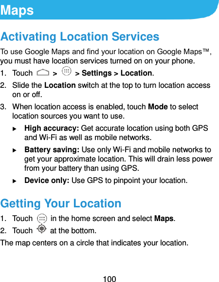  100 Maps Activating Location Services To use Google Maps and find your location on Google Maps™, you must have location services turned on on your phone. 1.  Touch   &gt;    &gt; Settings &gt; Location. 2.  Slide the Location switch at the top to turn location access on or off. 3.  When location access is enabled, touch Mode to select location sources you want to use.  High accuracy: Get accurate location using both GPS and Wi-Fi as well as mobile networks.  Battery saving: Use only Wi-Fi and mobile networks to get your approximate location. This will drain less power from your battery than using GPS.  Device only: Use GPS to pinpoint your location. Getting Your Location 1.  Touch    in the home screen and select Maps. 2.  Touch    at the bottom. The map centers on a circle that indicates your location. 
