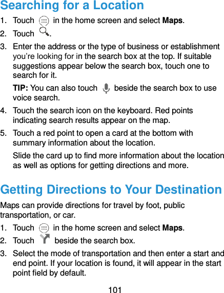  101 Searching for a Location 1.  Touch    in the home screen and select Maps. 2.  Touch  . 3.  Enter the address or the type of business or establishment you’re looking for in the search box at the top. If suitable suggestions appear below the search box, touch one to search for it. TIP: You can also touch    beside the search box to use voice search. 4.  Touch the search icon on the keyboard. Red points indicating search results appear on the map. 5.  Touch a red point to open a card at the bottom with summary information about the location. Slide the card up to find more information about the location as well as options for getting directions and more. Getting Directions to Your Destination Maps can provide directions for travel by foot, public transportation, or car. 1.  Touch    in the home screen and select Maps. 2.  Touch    beside the search box. 3.  Select the mode of transportation and then enter a start and end point. If your location is found, it will appear in the start point field by default. 