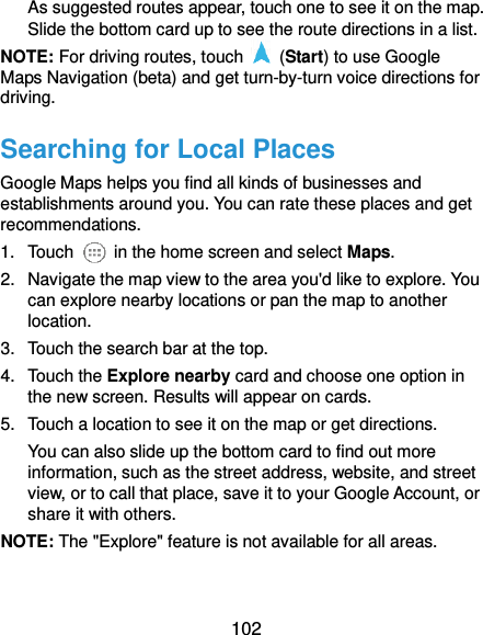  102 As suggested routes appear, touch one to see it on the map. Slide the bottom card up to see the route directions in a list. NOTE: For driving routes, touch    (Start) to use Google Maps Navigation (beta) and get turn-by-turn voice directions for driving. Searching for Local Places Google Maps helps you find all kinds of businesses and establishments around you. You can rate these places and get recommendations. 1.  Touch    in the home screen and select Maps.   2.  Navigate the map view to the area you&apos;d like to explore. You can explore nearby locations or pan the map to another location. 3.  Touch the search bar at the top. 4.  Touch the Explore nearby card and choose one option in the new screen. Results will appear on cards. 5.  Touch a location to see it on the map or get directions. You can also slide up the bottom card to find out more information, such as the street address, website, and street view, or to call that place, save it to your Google Account, or share it with others. NOTE: The &quot;Explore&quot; feature is not available for all areas.  